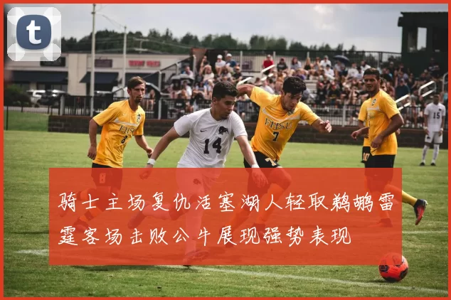 骑士主场复仇活塞湖人轻取鹈鹕雷霆客场击败公牛展现强势表现