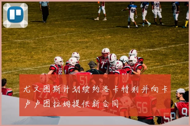 尤文图斯计划续约洛卡特利并向卡卢卢图拉姆提供新合同