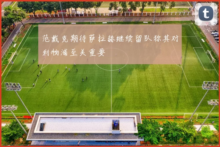 范戴克期待萨拉赫继续留队称其对利物浦至关重要