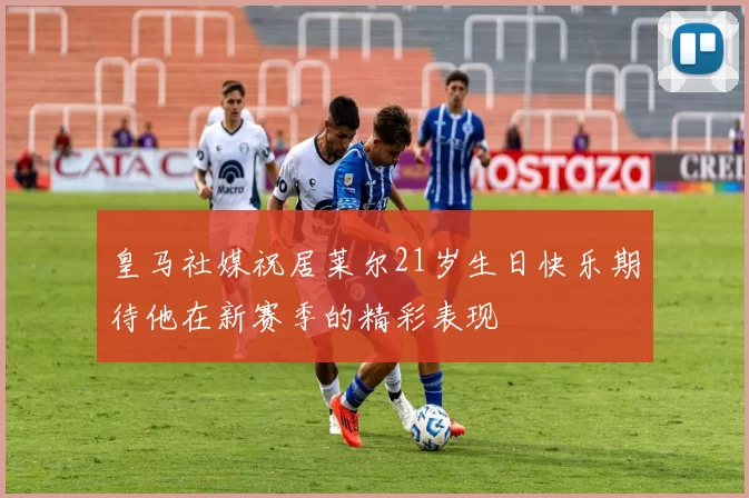 皇马社媒祝居莱尔21岁生日快乐期待他在新赛季的精彩表现