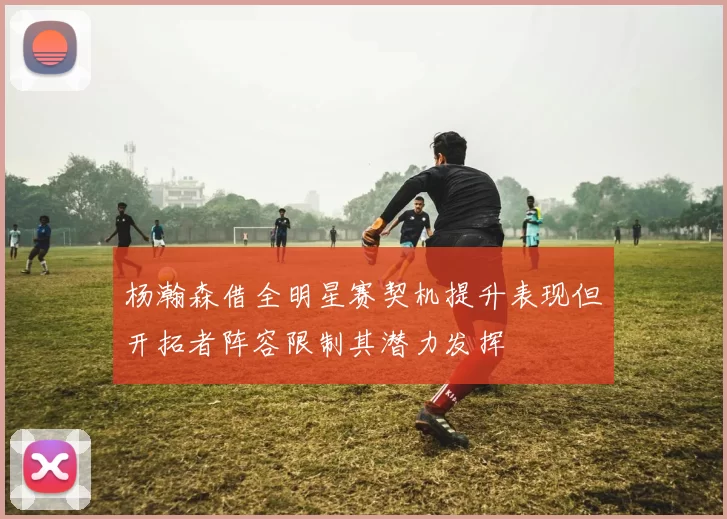 杨瀚森借全明星赛契机提升表现但开拓者阵容限制其潜力发挥