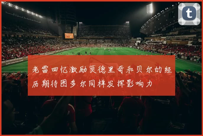 老雷回忆激励莫德里奇和贝尔的经历期待图多尔同样发挥影响力