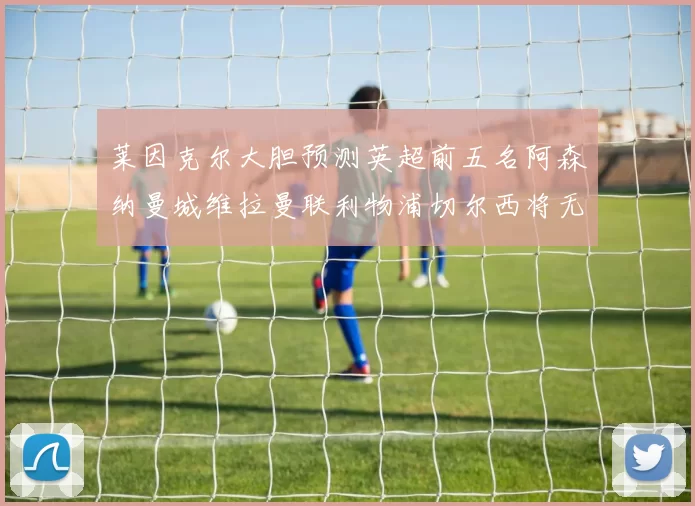 莱因克尔大胆预测英超前五名阿森纳曼城维拉曼联利物浦切尔西将无缘欧战