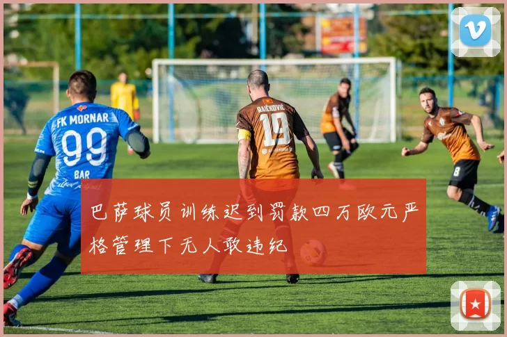巴萨球员训练迟到罚款四万欧元严格管理下无人敢违纪