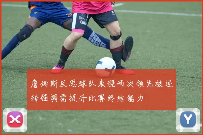 詹姆斯反思球队表现两次领先被逆转强调需提升比赛终结能力