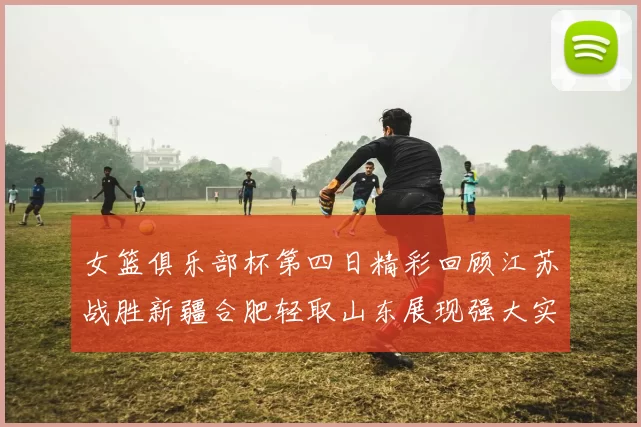 女篮俱乐部杯第四日精彩回顾江苏战胜新疆合肥轻取山东展现强大实力