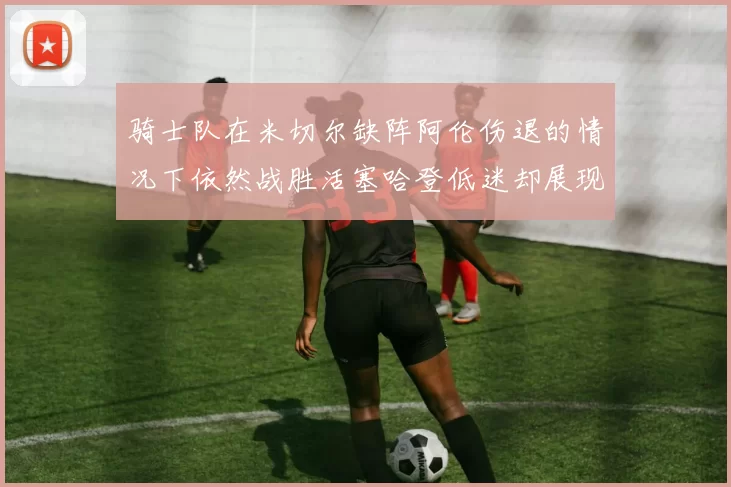 骑士队在米切尔缺阵阿伦伤退的情况下依然战胜活塞哈登低迷却展现季后赛实力