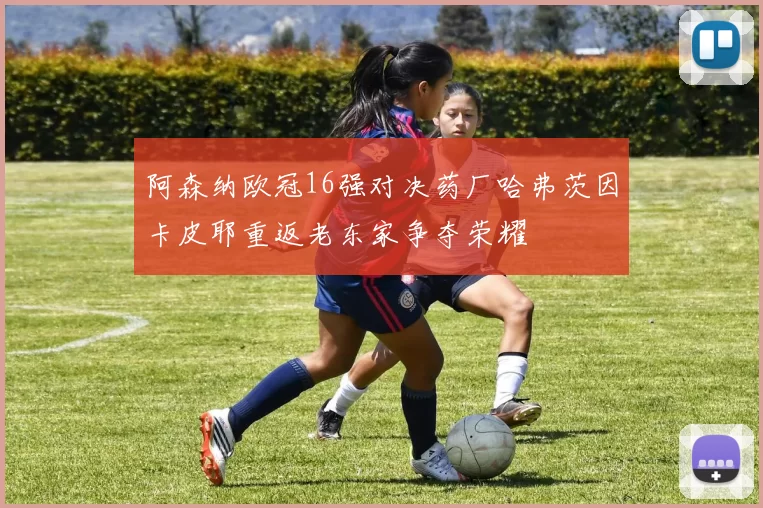 阿森纳欧冠16强对决药厂哈弗茨因卡皮耶重返老东家争夺荣耀