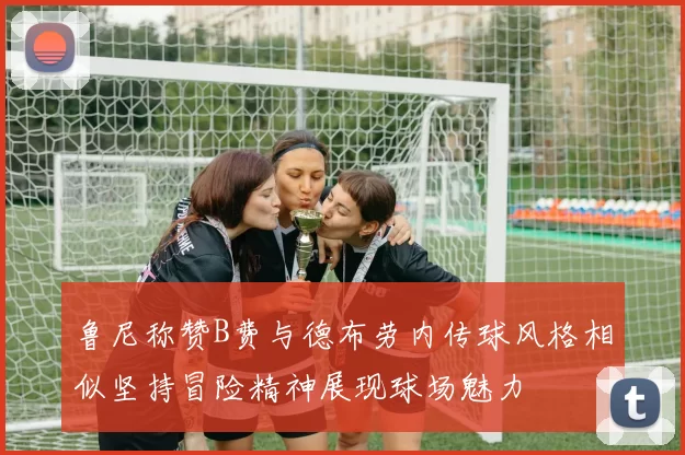 鲁尼称赞B费与德布劳内传球风格相似坚持冒险精神展现球场魅力