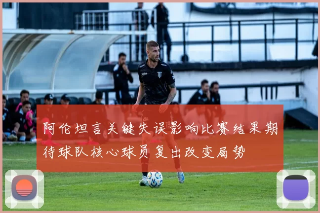 阿伦坦言关键失误影响比赛结果期待球队核心球员复出改变局势