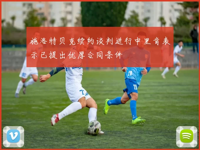 施洛特贝克续约谈判进行中里肯表示已提出优厚合同条件
