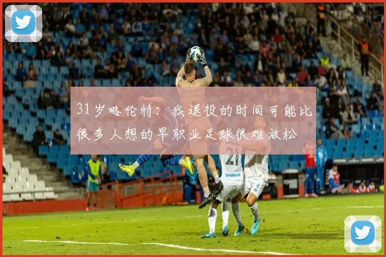 31岁略伦特：我退役的时间可能比很多人想的早职业足球很难放松