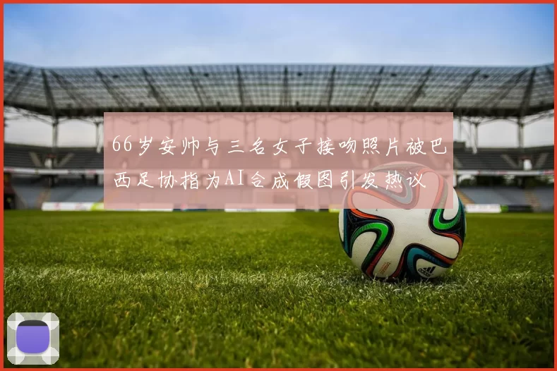 66岁安帅与三名女子接吻照片被巴西足协指为AI合成假图引发热议