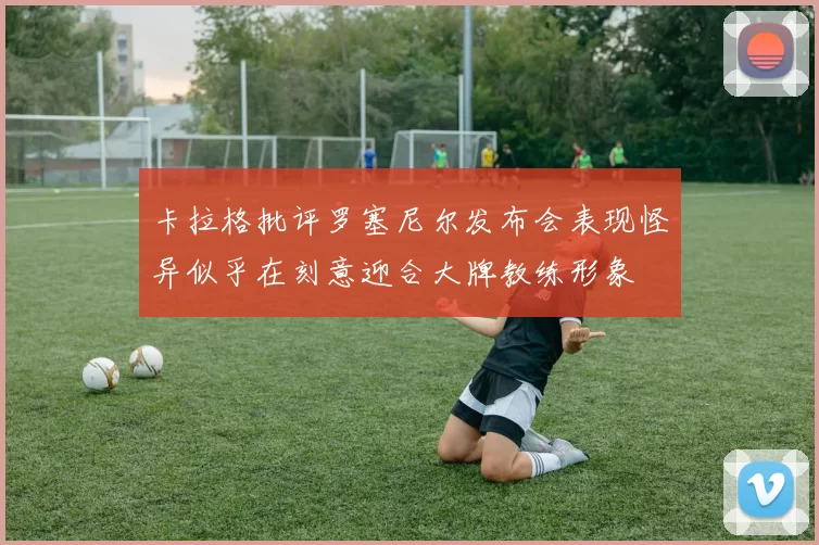 卡拉格批评罗塞尼尔发布会表现怪异似乎在刻意迎合大牌教练形象