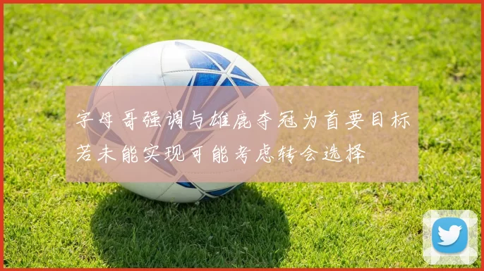 字母哥强调与雄鹿夺冠为首要目标若未能实现可能考虑转会选择