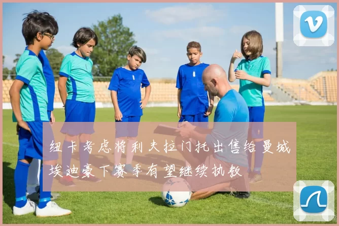 纽卡考虑将利夫拉门托出售给曼城埃迪豪下赛季有望继续执教