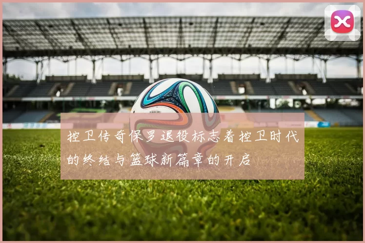 控卫传奇保罗退役标志着控卫时代的终结与篮球新篇章的开启